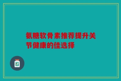 氨糖软骨素推荐提升关节健康的佳选择