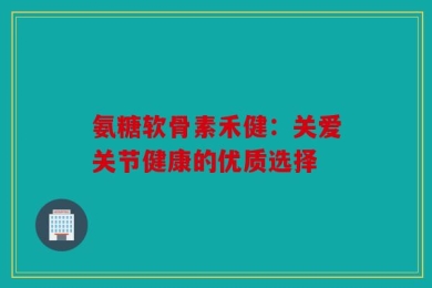 氨糖软骨素禾健：关爱关节健康的优质选择