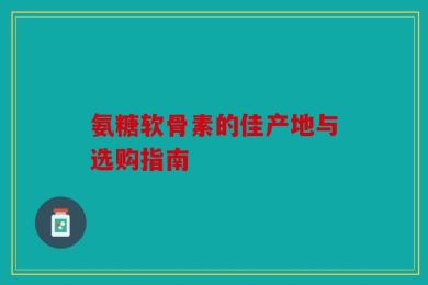 氨糖软骨素的佳产地与选购指南