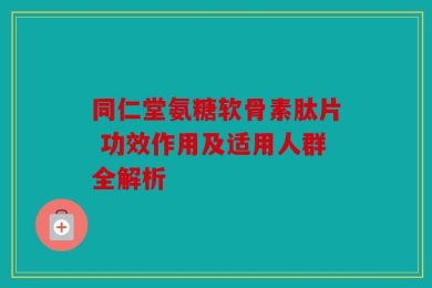 同仁堂氨糖软骨素肽片 功效作用及适用人群全解析