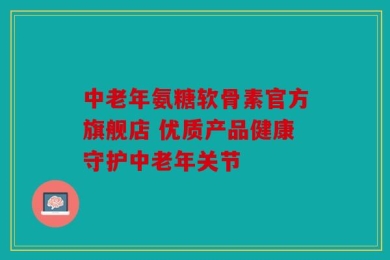 中老年氨糖软骨素官方旗舰店 优质产品健康守护中老年关节