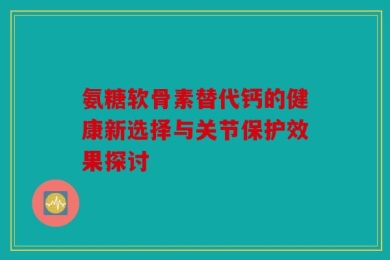 氨糖软骨素替代钙的健康新选择与关节保护效果探讨