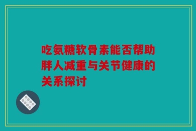 吃氨糖软骨素能否帮助胖人减重与关节健康的关系探讨