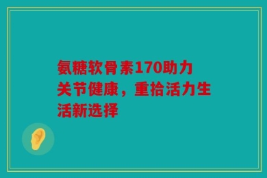 氨糖软骨素170助力关节健康，重拾活力生活新选择