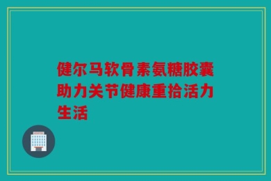 健尔马软骨素氨糖胶囊助力关节健康重拾活力生活