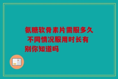 氨糖软骨素片需服多久 不同情况服用时长有别你知道吗