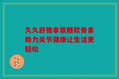 久久舒推拿氨糖软骨素助力关节健康让生活更轻松