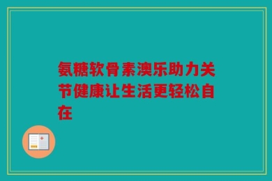 氨糖软骨素澳乐助力关节健康让生活更轻松自在