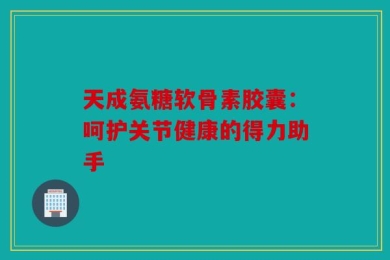 天成氨糖软骨素胶囊：呵护关节健康的得力助手
