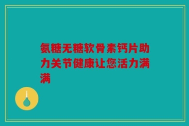 氨糖无糖软骨素钙片助力关节健康让您活力满满
