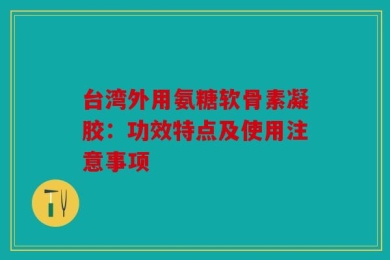 台湾外用氨糖软骨素凝胶：功效特点及使用注意事项
