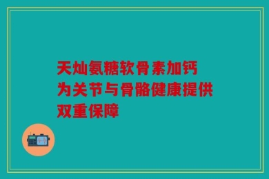 天灿氨糖软骨素加钙 为关节与骨骼健康提供双重保障