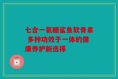 七合一氨糖鲨鱼软骨素 多种功效于一体的健康养护新选择