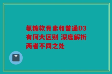 氨糖软骨素和普通D3有何大区别 深度解析两者不同之处