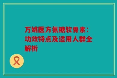 万姚医方氨糖软骨素：功效特点及适用人群全解析