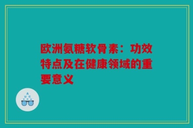 欧洲氨糖软骨素：功效特点及在健康领域的重要意义