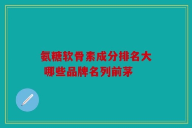 氨糖软骨素成分排名大 哪些品牌名列前茅