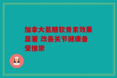 加拿大氨糖软骨素效果显著 改善关节健康备受推崇