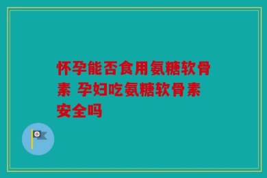 怀孕能否食用氨糖软骨素 孕妇吃氨糖软骨素安全吗