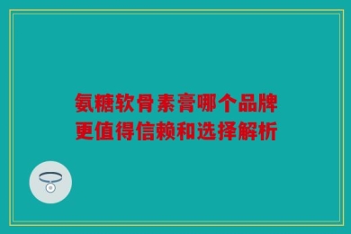氨糖软骨素膏哪个品牌更值得信赖和选择解析