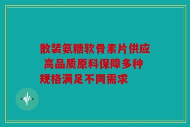 散装氨糖软骨素片供应 高品质原料保障多种规格满足不同需求