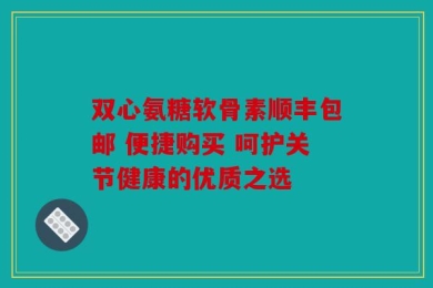 双心氨糖软骨素顺丰包邮 便捷购买 呵护关节健康的优质之选