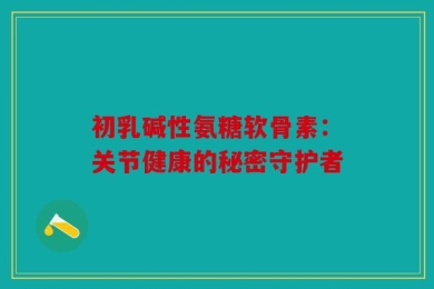初乳碱性氨糖软骨素：关节健康的秘密守护者