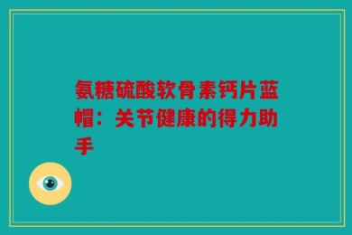 氨糖硫酸软骨素钙片蓝帽：关节健康的得力助手