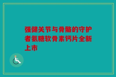 强健关节与骨骼的守护者氨糖软骨素钙片全新上市