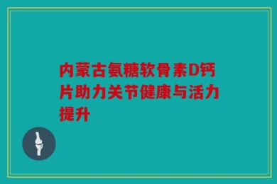 内蒙古氨糖软骨素D钙片助力关节健康与活力提升
