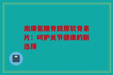 南康氨糖骨胶原软骨素片：呵护关节健康的新选择