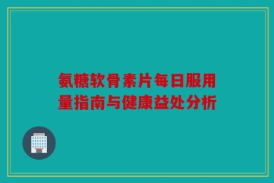 氨糖软骨素片每日服用量指南与健康益处分析