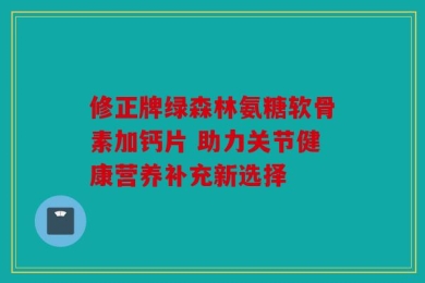 修正牌绿森林氨糖软骨素加钙片 助力关节健康营养补充新选择