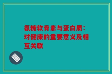 氨糖软骨素与蛋白质：对健康的重要意义及相互关联