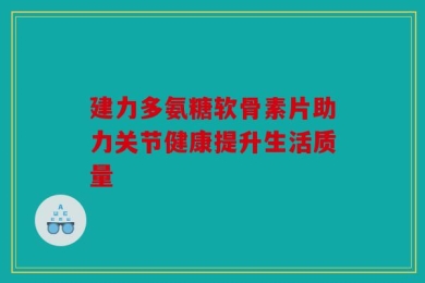 建力多氨糖软骨素片助力关节健康提升生活质量