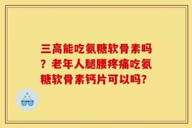 三高能吃氨糖软骨素吗？老年人腿腰疼痛吃氨糖软骨素钙片可以吗？