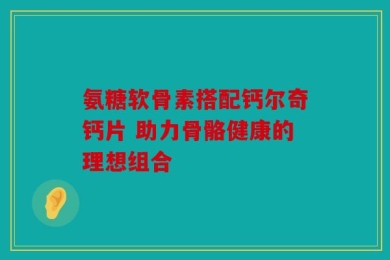 氨糖软骨素搭配钙尔奇钙片 助力骨骼健康的理想组合