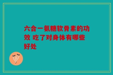 六合一氨糖软骨素的功效 吃了对身体有哪些好处