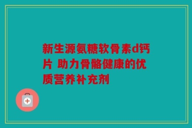 新生源氨糖软骨素d钙片 助力骨骼健康的优质营养补充剂