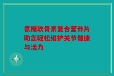 氨糖软骨素复合营养片助您轻松维护关节健康与活力