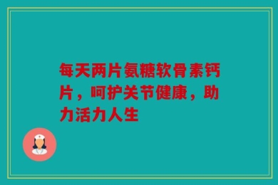 每天两片氨糖软骨素钙片，呵护关节健康，助力活力人生