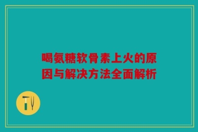 喝氨糖软骨素上火的原因与解决方法全面解析