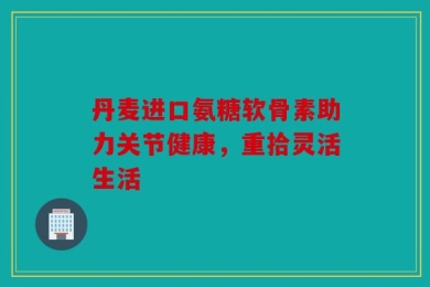 丹麦进口氨糖软骨素助力关节健康，重拾灵活生活