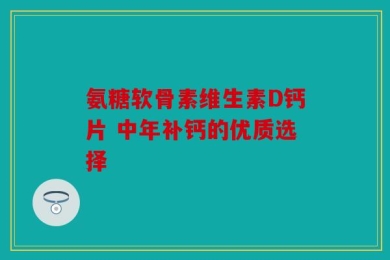 氨糖软骨素维生素D钙片 中年补钙的优质选择