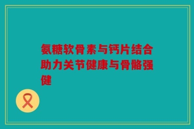 氨糖软骨素与钙片结合助力关节健康与骨骼强健
