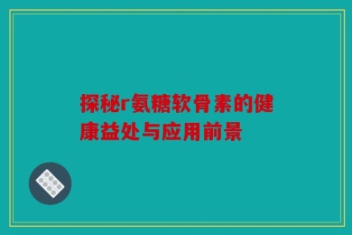 探秘r氨糖软骨素的健康益处与应用前景