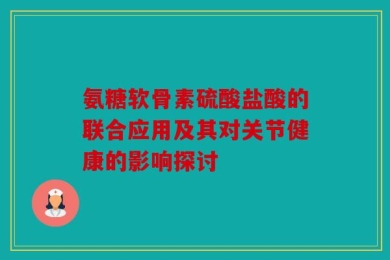 氨糖软骨素硫酸盐酸的联合应用及其对关节健康的影响探讨
