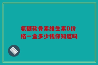 氨糖软骨素维生素D价格一盒多少钱你知道吗
