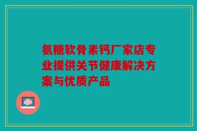 氨糖软骨素钙厂家店专业提供关节健康解决方案与优质产品