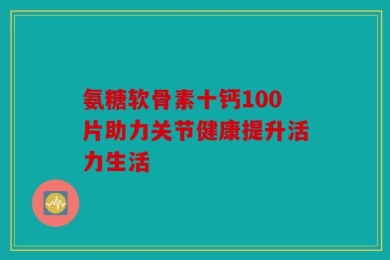 氨糖软骨素十钙100片助力关节健康提升活力生活